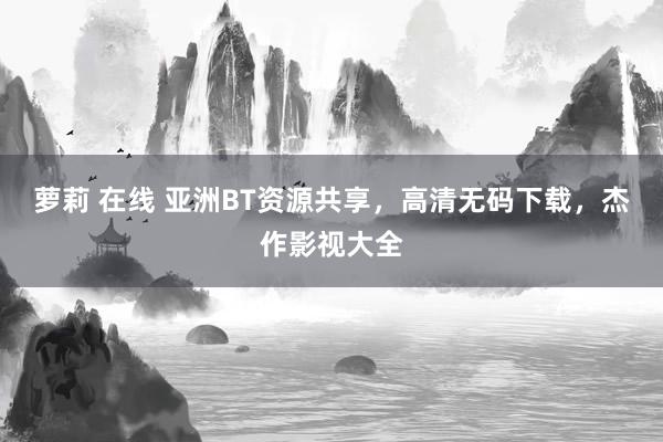 萝莉 在线 亚洲BT资源共享，高清无码下载，杰作影视大全