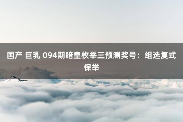 国产 巨乳 094期暗皇枚举三预测奖号：组选复式保举