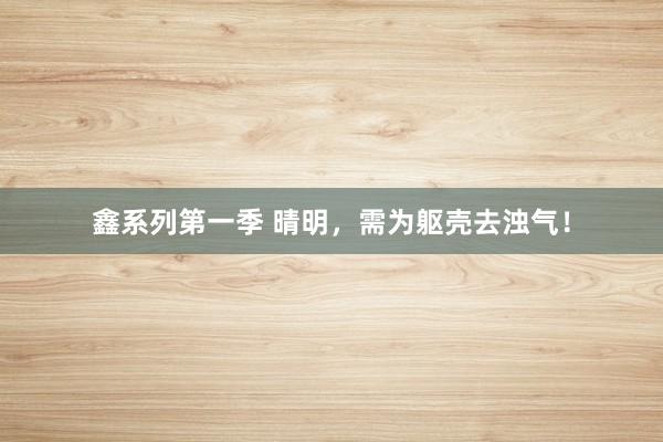 鑫系列第一季 晴明,需为躯壳去浊气!