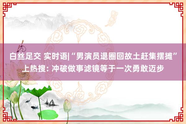 白丝足交 实时语|“男演员退圈回故土赶集摆摊”上热搜: 冲破做事滤镜等于一次勇敢迈步