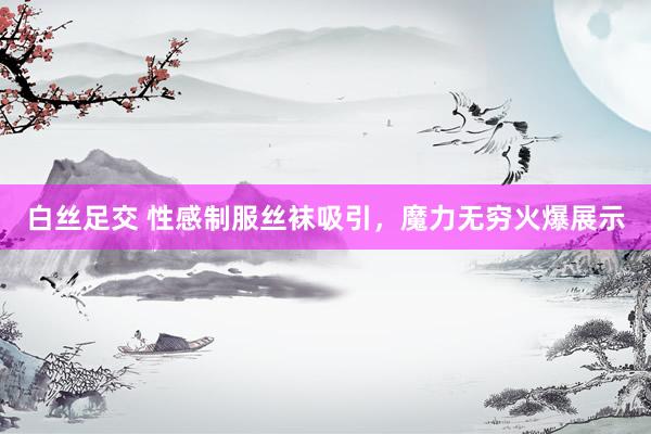 白丝足交 性感制服丝袜吸引，魔力无穷火爆展示