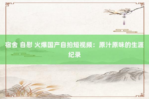 宿舍 自慰 火爆国产自拍短视频：原汁原味的生涯纪录