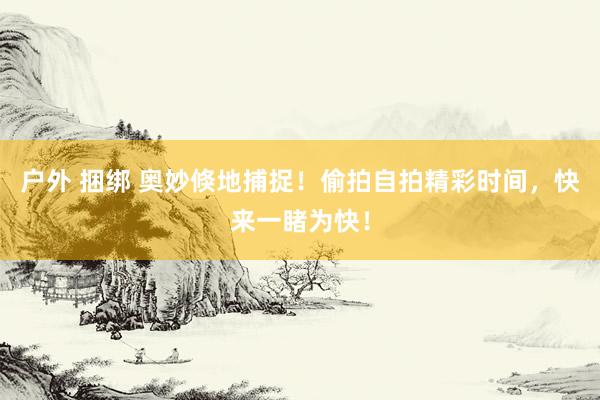 户外 捆绑 奥妙倏地捕捉！偷拍自拍精彩时间，快来一睹为快！