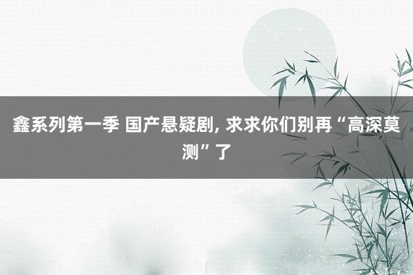 鑫系列第一季 国产悬疑剧， 求求你们别再“高深莫测”了