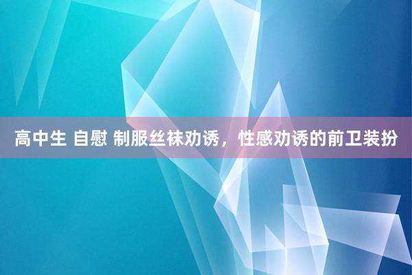 高中生 自慰 制服丝袜劝诱，性感劝诱的前卫装扮