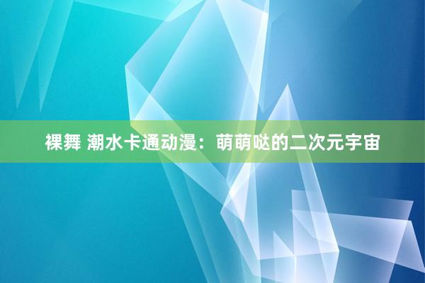 裸舞 潮水卡通动漫：萌萌哒的二次元宇宙