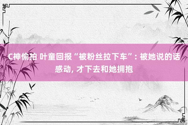 C神偷拍 叶童回报“被粉丝拉下车”: 被她说的话感动， 才下去和她拥抱