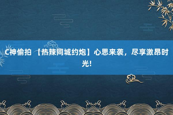 C神偷拍 【热辣同城约炮】心思来袭，尽享激昂时光!