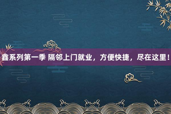 鑫系列第一季 隔邻上门就业，方便快捷，尽在这里！