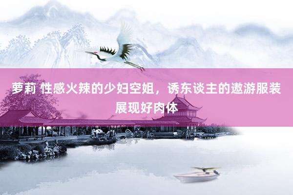 萝莉 性感火辣的少妇空姐，诱东谈主的遨游服装展现好肉体