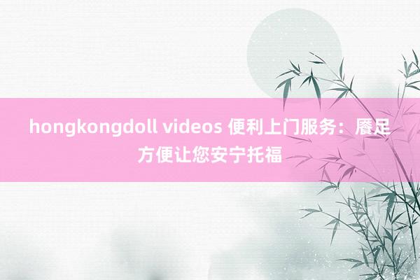 hongkongdoll videos 便利上门服务：餍足方便让您安宁托福