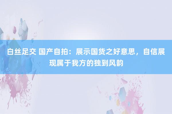 白丝足交 国产自拍：展示国货之好意思，自信展现属于我方的独到风韵