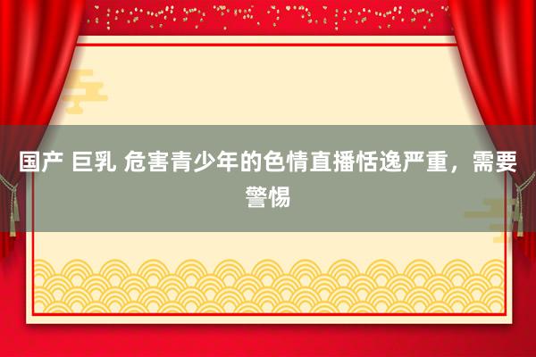 国产 巨乳 危害青少年的色情直播恬逸严重，需要警惕