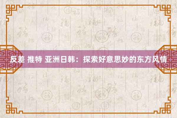 反差 推特 亚洲日韩：探索好意思妙的东方风情