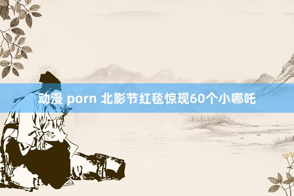 动漫 porn 北影节红毯惊现60个小哪吒