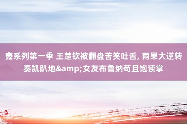 鑫系列第一季 王楚钦被翻盘苦笑吐舌， 雨果大逆转奏凯趴地&女友布鲁纳苟且饱读掌