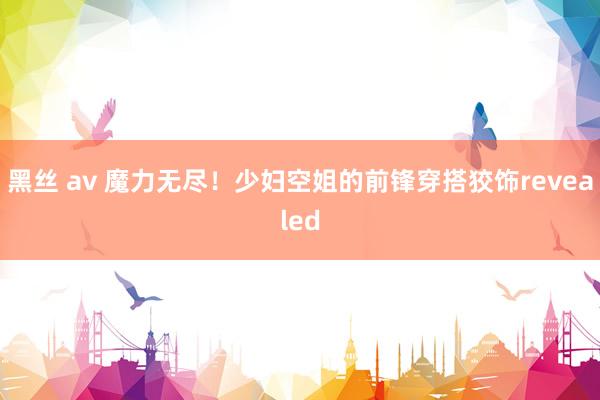 黑丝 av 魔力无尽！少妇空姐的前锋穿搭狡饰revealed