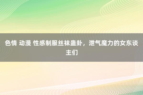 色情 动漫 性感制服丝袜蛊卦，泄气魔力的女东谈主们