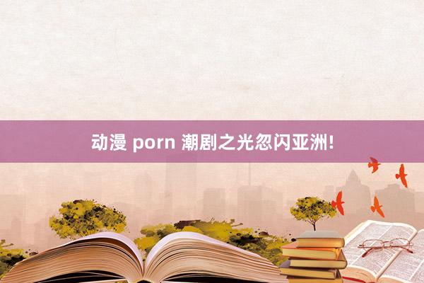动漫 porn 潮剧之光忽闪亚洲!