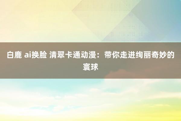 白鹿 ai换脸 清翠卡通动漫：带你走进绚丽奇妙的寰球