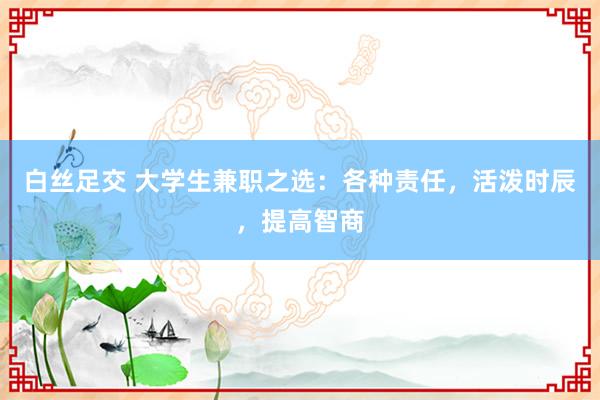 白丝足交 大学生兼职之选：各种责任，活泼时辰，提高智商