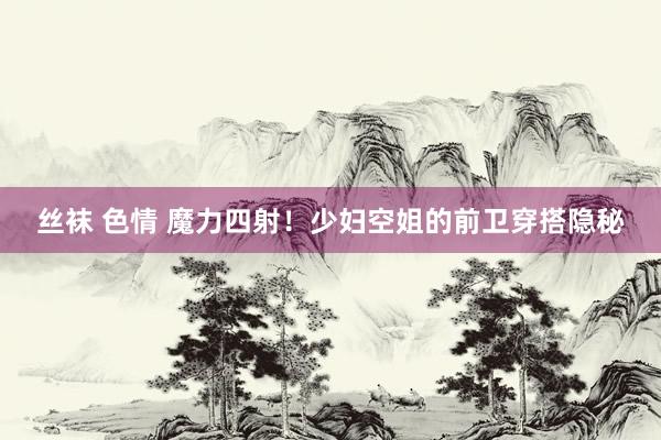 丝袜 色情 魔力四射！少妇空姐的前卫穿搭隐秘