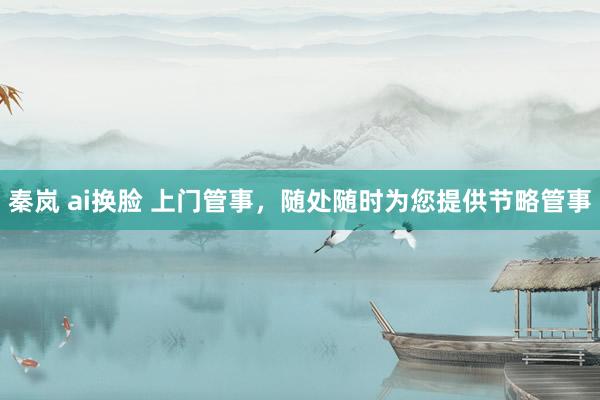 秦岚 ai换脸 上门管事，随处随时为您提供节略管事