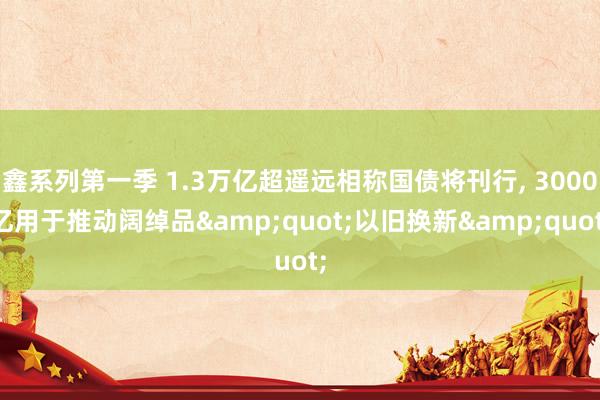 鑫系列第一季 1.3万亿超遥远相称国债将刊行， 3000亿用于推动阔绰品&quot;以旧换新&quot;