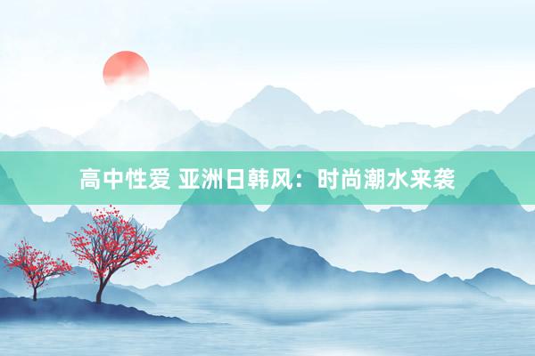 高中性爱 亚洲日韩风：时尚潮水来袭