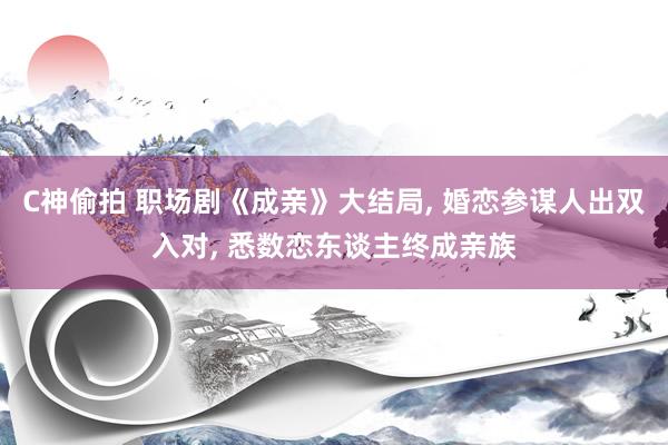C神偷拍 职场剧《成亲》大结局, 婚恋参谋人出双入对, 悉数恋东谈主终成亲族