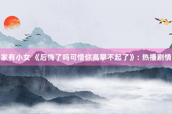 家有小女 《后悔了吗可惜你高攀不起了》: 热播剧情