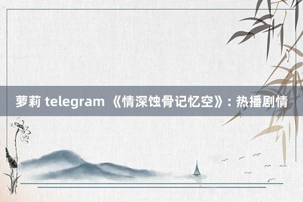 萝莉 telegram 《情深蚀骨记忆空》: 热播剧情