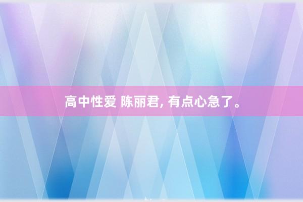 高中性爱 陈丽君, 有点心急了。