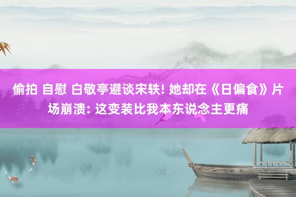 偷拍 自慰 白敬亭避谈宋轶! 她却在《日偏食》片场崩溃: 这变装比我本东说念主更