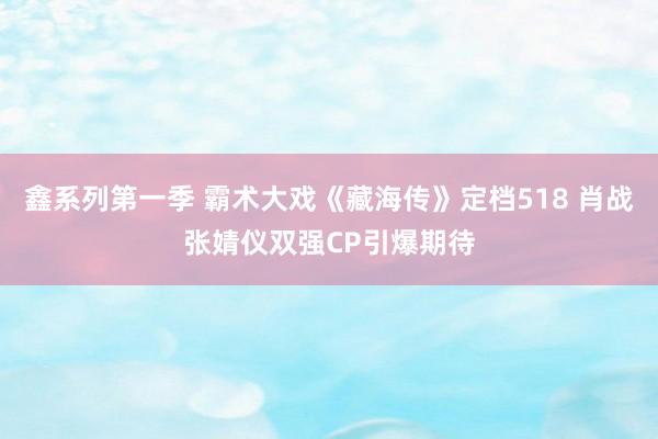 鑫系列第一季 霸术大戏《藏海传》定档518 肖战张婧仪双强CP引爆期待