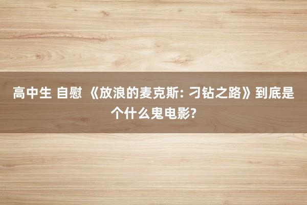 高中生 自慰 《放浪的麦克斯: 刁钻之路》到底是个什么鬼电影?