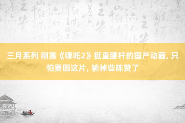 三月系列 刚靠《哪吒2》挺直腰杆的国产动画, 只怕要因这片, 输掉些陈赞了