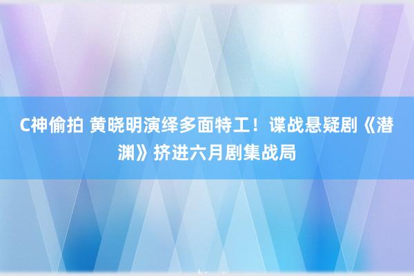 C神偷拍 黄晓明演绎多面特工！谍战悬疑剧《潜渊》挤进六月剧集战局