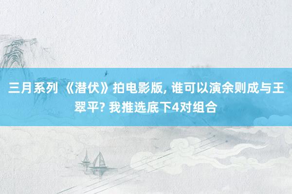 三月系列 《潜伏》拍电影版, 谁可以演余则成与王翠平? 我推选底下4对组合