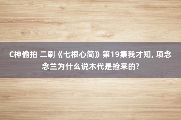 C神偷拍 二刷《七根心简》第19集我才知, 项念念兰为什么说木代是捡来的?
