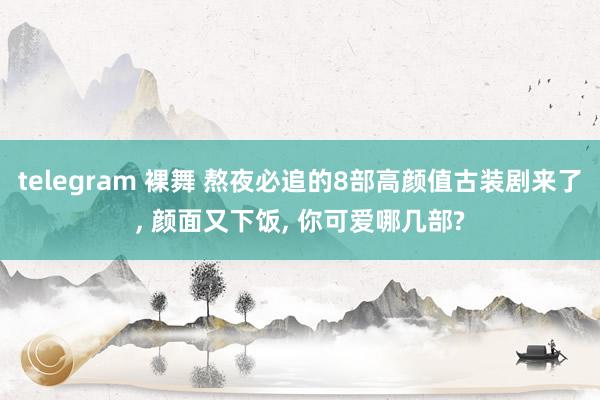telegram 裸舞 熬夜必追的8部高颜值古装剧来了, 颜面又下饭, 你可爱哪