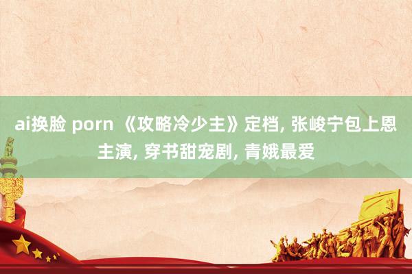 ai换脸 porn 《攻略冷少主》定档, 张峻宁包上恩主演, 穿书甜宠剧, 青娥