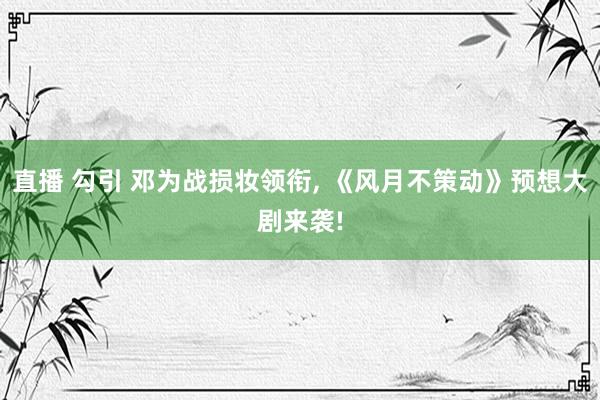 直播 勾引 邓为战损妆领衔, 《风月不策动》预想大剧来袭!