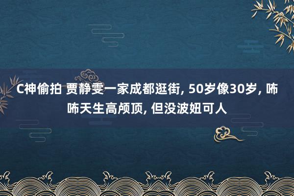 C神偷拍 贾静雯一家成都逛街, 50岁像30岁, 咘咘天生高颅顶, 但没波妞可人