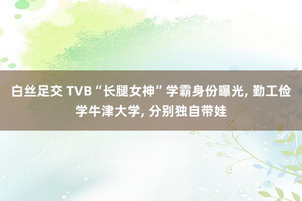 白丝足交 TVB“长腿女神”学霸身份曝光, 勤工俭学牛津大学, 分别独自带娃